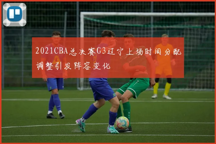 2021CBA总决赛G3辽宁上场时间分配调整引发阵容变化