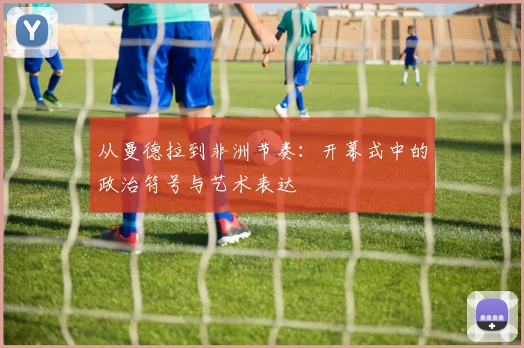 从曼德拉到非洲节奏：开幕式中的政治符号与艺术表达
